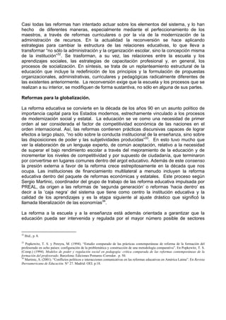 Casi todas las reformas han intentado actuar sobre los elementos del sistema, y lo han 
hecho de diferentes maneras, especialmente mediante el perfeccionamiento de los 
maestros, a través de reformas curriculares o por la vía de la modernización de la 
administración de recursos. En la actualidad la reconversión se hace aplicando 
estrategias para cambiar la estructura de las relaciones educativas, lo que lleva a 
transformar “no sólo la administración y la organización escolar, sino la concepción misma 
de la institución”32. Se trasforman, a su vez, las relaciones entre la escuela y los 
aprendizajes sociales, las estrategias de capacitación profesional y, en general, los 
procesos de socialización. En síntesis, se trata de un replanteamiento estructural de la 
educación que incluye la redefinición de los principios y la formulación de propuestas 
organizacionales, administrativas, curriculares y pedagógicas radicalmente diferentes de 
las existentes anteriormente. La reconversión exige que la escuela y los procesos que se 
realizan a su interior, se modifiquen de forma sustantiva, no sólo en alguna de sus partes. 
Reformas para la globalización. 
La reforma educativa se convierte en la década de los años 90 en un asunto político de 
importancia capital para los Estados modernos, estrechamente vinculado a los procesos 
de modernización social y estatal. La educación se ve como una necesidad de primer 
orden al ser considerada el factor de competitividad económica de las naciones en el 
orden internacional. Así, las reformas contienen prácticas discursivas capaces de lograr 
efectos a largo plazo, “no sólo sobre la conducta institucional de la enseñanza, sino sobre 
las disposiciones de poder y las subjetividades producidas”33. En esto tuvo mucho que 
ver la elaboración de un lenguaje experto, de común aceptación, relativo a la necesidad 
de superar el bajo rendimiento escolar a través del mejoramiento de la educación y de 
incrementar los niveles de competitividad y por supuesto de ciudadanía, que terminaron 
por convertirse en lugares comunes dentro del argot educativo. Además de este consenso 
la presión externa a favor de la reforma crece estrepitosamente en la década que nos 
ocupa. Las instituciones de financiamiento multilateral a menudo incluyen la reforma 
educativa dentro del paquete de reformas económicas y estatales. Este proceso según 
Sergio Martinic, coordinador del grupo de trabajo de las reforma educativa impulsada por 
PREAL, da origen a las reformas de ‘segunda generación’ o reformas ‘hacia dentro’ es 
decir a la ‘caja negra’ del sistema que tiene como centro la institución educativa y la 
calidad de los aprendizajes y es la etapa siguiente al ajuste drástico que significó la 
llamada liberalización de las economías34. 
La reforma a la escuela y a la enseñanza está además orientada a garantizar que la 
educación pueda ser intervenida y regulada por el mayor número posible de sectores 
32 Ibid., p. 8. 
33 Popkewitz, T. S. y Pereyra, M. (1994). “Estudio comparado de las prácticas contemporáneas de reforma de la formación del 
profesorado en ocho países: configuración de la problemática y construcción de una metodología comparativa”. En Popkewitz, T. S. 
(Comp.) (1994). Modelos de poder y regulación social en pedagogía: crítica comparada de las reformas contemporáneas de la 
formación del profesorado. Barcelona: Ediciones Pomares–Corredor. p. 50. 
34 Martinic, S. (2001). “Conflictos políticos e interacciones comunicativas en las reformas educativas en América Latina”. En Revista 
Iberoamericana de Educación. N° 27. Madrid: OEI. p.18. 
 