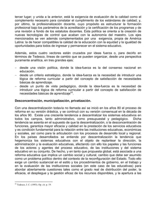 tercer lugar; y unida a la anterior, está la exigencia de evaluación de la calidad como el 
complemento necesario para constatar el cumplimiento de los estándares de calidad; y, 
por último, la profesionalización docente, cuyo propósito es estructurar la formación 
profesional bajo los parámetros de la acreditación y la certificación de los programas y de 
una revisión a fondo de los estatutos docentes. Esta política se orienta a la creación de 
nuevas tecnologías de control que acaban con la autonomía del maestro. Los ejes 
mencionados se ven además complementados por una exigencia, propia de América 
Latina: la de hacer compatibles la calidad de la educación con la equidad y la igualdad de 
oportunidades para todos de ingresar y permanecer en el sistema educativo. 
Además, estos cuatro vectores están cruzados por ideas fuerza o, para decirlo en 
términos de Tedesco, líneas de cambio que se pueden organizar, desde una perspectiva 
puramente analítica, en tres grandes ejes: 
− desde una visión política, donde la idea-fuerza es la del consenso nacional en 
educación. 
− desde un criterio estratégico, donde la idea-fuerza es la necesidad de introducir una 
lógica de reforma curricular a partir del concepto de satisfacción de necesidades 
básicas de aprendizaje. 
− desde un punto de vista pedagógico, donde la idea-fuerza es la necesidad de 
introducir una lógica de reforma curricular a partir del concepto de satisfacción de 
necesidades básicas de aprendizaje43. 
Desconcentración, municipalización, privatización. 
Con una descentralización todavía no llamada así se inició en los años 80 el proceso de 
reforma en su versión drástica, y se continuó con su versión consensual en la década de 
los años 90. Existe una creciente tendencia a descentralizar los sistemas educativos en 
todos los campos, tanto administrativo, como presupuestal y pedagógico. Dicha 
tendencia se asienta en el supuesto de que la descentralización, o la desconcentración de 
funciones, garantiza mayor eficacia y calidad en la prestación de los servicios educativos 
y es condición fundamental para la relación entre las instituciones educativas, económicas 
y sociales, así como para la articulación con los procesos de desarrollo local y regional. 
En los países desarrollados se entiende por descentralización la tendencia que 
hegemoniza los sistemas educativos con el objeto de replantear la dirección, la 
administración y la evaluación educativas, afectando con ello los papeles y las funciones 
de los actores y agentes del proceso educativo, de las instituciones y del sistema 
educativo en su conjunto. De hecho, y en tanto que propuesta global, está asociada a una 
reforma educativa que implica un cambio social y cultural, cambio que debe ser asumido 
como un problema político dentro del contexto de la reconfiguración del Estado. Todo ello 
exige un cambio sustancial en el estilo y los procedimientos de gobierno, en el trabajo y 
en la evaluación de las instituciones sociales (en este caso de las educativas) para 
abordar abiertamente cuestiones tales como el grado real de distribución del poder, la 
eficacia, el despliegue y la gestión eficaz de los recursos disponibles, y la apertura a las 
43 Tedesco, J. C. (1993). Op. cit. p. 19. 
 