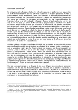 culturas de aprendizaje44. 
En esta perspectiva, la descentralización educativa es uno de los temas más recurrentes 
en la literatura relacionada con las reformas educativas en muchos países del mundo, y 
particularmente en los de América Latina. Una ojeada a la literatura proveniente de las 
oficinas ministeriales, de los organismos internacionales o las nuevas agencias permite 
ver cómo las reformas se centraron principalmente en las responsabilidades de 
financiamiento y en la administración del sector. Ha sido tal su importancia, que hoy es 
uno de los tres ejes que sirven de fundamento a los procesos de transformación de la 
educación, desplazando asuntos que ocupaban la atención en las grandes decisiones 
educativas hasta los años 70, como era el caso del currículo, la planificación educativa o 
la capacitación docente. Su significado ha cambiado mucho en los últimos quince años, al 
punto de que hoy responde a estrategias de corte radicalmente diferente de las que le 
dieron origen. La descentralización constituye uno de los núcleos de la provisión, la 
financiación y la dirección de la educación por parte del Estado; por ello juega un papel 
estratégico en la tarea de reestructuración del mismo. La descentralización, o delegación 
de responsabilidades hacia los niveles locales, plantea paralelamente un proceso más 
estricto de control social a través de crear, en unos casos, o de afinar, en otros, los 
mecanismos de evaluación y acreditación. 
Algunos estudios comparados intentan demostrar que la mayoría de los argumentos de la 
descentralización quedan, por lo general, en el plano de la retórica, de las intenciones, y 
que la verdadera razón que ha fundamentado los procesos de descentralización en 
América Latina se relaciona con el alivio del centro de tensiones, en particular de índole 
política y presupuestaria. Según Jesús I. Pérez, en nombre de la descentralización se 
han experimentado diversas cosas, muchas de las cuales están en abierta contradicción 
con las conceptualizaciones que la orientaron. Por ejemplo, la descentralización 
educativa en América Latina está asociada a la categoría de desestructuración, que 
supone una reorganización del sistema educativo que reemplaza a la antigua planificación 
y supervisión del gobierno central “por un sistema desregularizado y descentralizado de 
administración”45 a nivel de los ámbitos regionales o locales. 
Con los primeros intentos en la década de los años 80 pero experimentando su mayor 
desarrollo en los 90, la descentralización se convierte en el objetivo preferente y 
cohesionador de las políticas educativas en América Latina. A partir de la década de los 
años 90 la descentralización se constituye en la estrategia política básica, la que organiza 
y da sentido a las reformas, y adquiere así la dimensión de elemento clave en la 
orientación de la educación latinoamericana. 
44 Pereyra, M. et al. (1996). Globalización y descentralización de los sistemas educativos: fundamentos para un nuevo programa de 
la educación comparada. Barcelona: Ediciones Pomares–Corredor. p. 6–7. 
45 Pérez, J. I. (1994). “La crisis política del estado como quiebra de la legitimidad democrática en América Latina: la 
descentralización educativa entre la eficacia democrática, la retórica, la imitación y la legitimación”. En Revista Iberoamericana de 
Educación. Nº 4. Madrid: OEI. p. 79. 
 