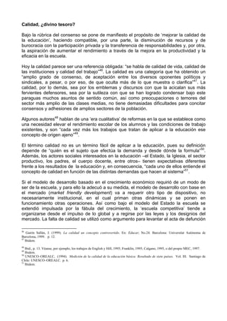Calidad, ¿divino tesoro? 
Bajo la rúbrica del consenso se pone de manifiesto el propósito de ‘mejorar la calidad de 
la educación’, haciendo compatible, por una parte, la disminución de recursos y de 
burocracia con la participación privada y la transferencia de responsabilidades y, por otra, 
la aspiración de aumentar el rendimiento a través de la mejora en la productividad y la 
eficacia en la escuela. 
Hoy la calidad parece ser una referencia obligada: “se habla de calidad de vida, calidad de 
las instituciones y calidad del trabajo”46. La calidad es una categoría que ha obtenido un 
“amplio grado de consenso, de aceptación entre los diversos oponentes políticos y 
sindicales, a pesar, o por eso, de que oculta más de lo que muestra o clarifica”47. La 
calidad, por lo demás, sea por los emblemas y discursos con que la acicalan sus más 
fervientes defensores, sea por la sutileza con que se han logrado condensar bajo este 
paraguas muchos asuntos de sentido común, así como preocupaciones o temores del 
sector más amplio de las clases medias, no tiene demasiadas dificultades para concitar 
consensos y adhesiones de amplios sectores de la población. 
Algunos autores48 hablan de una ‘era cualitativa’ de reformas en la que se establece como 
una necesidad elevar el rendimiento escolar de los alumnos y las condiciones de trabajo 
existentes, y son “cada vez más los trabajos que tratan de aplicar a la educación ese 
concepto de origen ajeno”49. 
El término calidad no es un término fácil de aplicar a la educación, pues su definición 
depende de “quién es el sujeto que efectúa la demanda y desde dónde la formula”50. 
Además, los actores sociales interesados en la educación –el Estado, la Iglesia, el sector 
productivo, los padres, el cuerpo docente, entre otros– tienen expectativas diferentes 
frente a los resultados de la educación y, en consecuencia, “cada uno de ellos entiende el 
concepto de calidad en función de las distintas demandas que hacen al sistema”51. 
Si el modelo de desarrollo basado en el crecimiento económico requirió de un modo de 
ser de la escuela, y para ello la adecuó a su medida, el modelo de desarrollo con base en 
el mercado (market friendly development) va a requerir otro tipo de dispositivo, no 
necesariamente institucional, en el cual priman otras dinámicas y se ponen en 
funcionamiento otras operaciones. Así como bajo el modelo del Estado la escuela se 
extendió impulsada por la fábula del crecimiento, la ‘escuela competitiva’ tiende a 
organizarse desde el impulso de lo global y a regirse por las leyes y los designios del 
mercado. La falta de calidad se utilizó como argumento para levantar el acta de defunción 
46 Gairín Sallán, J. (1999). La calidad un concepto controvertido. En: Educar; No.24. Barcelona: Universitat Autónoma de 
Barcelona, 1999. p. 12. 
47 Ibídem. 
48 Ibid., p. 13. Véanse, por ejemplo, los trabajos de English y Hill, 1995; Franklin, 1995; Calgano, 1995, o del propio MEC, 1997. 
49 Ibidem. 
50 UNESCO–OREALC, (1994). Medición de la calidad de la educación básica: Resultado de siete países. Vol. III. Santiago de 
Chile: UNESCO–OREALC. p. 6. 
51 Ibídem. 
 