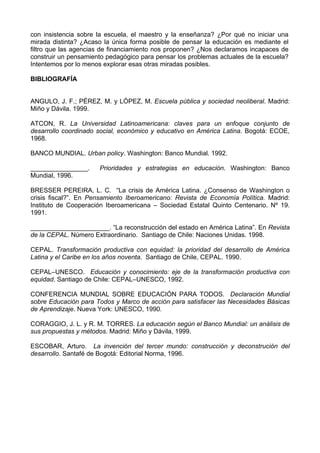 con insistencia sobre la escuela, el maestro y la enseñanza? ¿Por qué no iniciar una 
mirada distinta? ¿Acaso la única forma posible de pensar la educación es mediante el 
filtro que las agencias de financiamiento nos proponen? ¿Nos declaramos incapaces de 
construir un pensamiento pedagógico para pensar los problemas actuales de la escuela? 
Intentemos por lo menos explorar esas otras miradas posibles. 
BIBLIOGRAFÍA 
ANGULO, J. F.; PÉREZ, M. y LÓPEZ, M. Escuela pública y sociedad neoliberal. Madrid: 
Miño y Dávila. 1999. 
ATCON, R. La Universidad Latinoamericana: claves para un enfoque conjunto de 
desarrollo coordinado social, económico y educativo en América Latina. Bogotá: ECOE, 
1968. 
BANCO MUNDIAL. Urban policy. Washington: Banco Mundial. 1992. 
________________. Prioridades y estrategias en educación. Washington: Banco 
Mundial, 1996. 
BRESSER PEREIRA, L. C. “La crisis de América Latina. ¿Consenso de Washington o 
crisis fiscal?”. En Pensamiento Iberoamericano: Revista de Economía Política. Madrid: 
Instituto de Cooperación Iberoamericana – Sociedad Estatal Quinto Centenario. Nº 19. 
1991. 
______________________. “La reconstrucción del estado en América Latina”. En Revista 
de la CEPAL. Número Extraordinario. Santiago de Chile: Naciones Unidas. 1998. 
CEPAL. Transformación productiva con equidad: la prioridad del desarrollo de América 
Latina y el Caribe en los años noventa. Santiago de Chile, CEPAL. 1990. 
CEPAL–UNESCO. Educación y conocimiento: eje de la transformación productiva con 
equidad. Santiago de Chile: CEPAL–UNESCO, 1992. 
CONFERENCIA MUNDIAL SOBRE EDUCACIÓN PARA TODOS. Declaración Mundial 
sobre Educación para Todos y Marco de acción para satisfacer las Necesidades Básicas 
de Aprendizaje. Nueva York: UNESCO, 1990. 
CORAGGIO, J. L. y R. M. TORRES. La educación según el Banco Mundial: un análisis de 
sus propuestas y métodos. Madrid: Miño y Dávila, 1999. 
ESCOBAR, Arturo. La invención del tercer mundo: construcción y deconstrución del 
desarrollo. Santafé de Bogotá: Editorial Norma, 1996. 
 