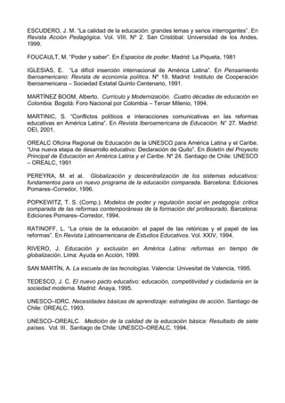 ESCUDERO, J. M. “La calidad de la educación: grandes lemas y serios interrogantes”. En 
Revista Acción Pedagógica. Vol. VIII, Nº 2. San Cristóbal: Universidad de los Andes, 
1999. 
FOUCAULT, M. “Poder y saber”. En Espacios de poder. Madrid: La Piqueta, 1981 
IGLESIAS, E. “La difícil inserción internacional de América Latina”. En Pensamiento 
Iberoamericano: Revista de economía política. Nº 19. Madrid: Instituto de Cooperación 
Iberoamericana – Sociedad Estatal Quinto Centenario, 1991. 
MARTÍNEZ BOOM, Alberto. Currículo y Modernización. Cuatro décadas de educación en 
Colombia. Bogotá: Foro Nacional por Colombia – Tercer Milenio, 1994. 
MARTINIC, S. “Conflictos políticos e interacciones comunicativas en las reformas 
educativas en América Latina”. En Revista Iberoamericana de Educación. N° 27. Madrid: 
OEI, 2001. 
OREALC Oficina Regional de Educación de la UNESCO para América Latina y el Caribe. 
“Una nueva etapa de desarrollo educativo: Declaración de Quito”. En Boletín del Proyecto 
Principal de Educación en América Latina y el Caribe. Nº 24. Santiago de Chile: UNESCO 
– OREALC, 1991 
PEREYRA, M. et al. Globalización y descentralización de los sistemas educativos: 
fundamentos para un nuevo programa de la educación comparada. Barcelona: Ediciones 
Pomares–Corredor, 1996. 
POPKEWITZ, T. S. (Comp.). Modelos de poder y regulación social en pedagogía: crítica 
comparada de las reformas contemporáneas de la formación del profesorado. Barcelona: 
Ediciones Pomares–Corredor, 1994. 
RATINOFF, L. “La crisis de la educación: el papel de las retóricas y el papel de las 
reformas”. En Revista Latinoamericana de Estudios Educativos. Vol. XXIV, 1994. 
RIVERO, J. Educación y exclusión en América Latina: reformas en tiempo de 
globalización. Lima: Ayuda en Acción, 1999. 
SAN MARTÍN, A. La escuela de las tecnologías. Valencia: Univesitat de Valencia, 1995. 
TEDESCO, J. C. El nuevo pacto educativo: educación, competitividad y ciudadanía en la 
sociedad moderna. Madrid: Anaya, 1995. 
UNESCO–IDRC. Necesidades básicas de aprendizaje: estrategias de acción. Santiago de 
Chile: OREALC, 1993. 
UNESCO–OREALC. Medición de la calidad de la educación básica: Resultado de siete 
países. Vol. III. Santiago de Chile: UNESCO–OREALC, 1994. 
 
