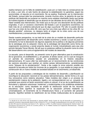 explica tampoco por la falta de estabilización, pues por un lado ésta es consecuencia de 
la crisis, y por otro, el solo hecho de alcanzar la estabilización no garantiza, según los 
economistas, el repunte en el crecimiento. No se explica, finalmente, por la intervención 
del Estado, porque éste fue precisamente, durante muchos años, la garantía de que las 
políticas del desarrollo se pusieran en marcha como estaban diseñadas (tanto que jamás 
se hubiera logrado el desarrollo que se alcanzó en las décadas de los años 50 y 60 de no 
haber existido esa intervención). De modo que no fue por una desviación de las políticas 
originales, ni por un excesivo crecimiento del Estado o por el populismo económico; se 
trató más de un problema estructural que de algo cuyuntural. Por ello no puede decirse 
que fue una crisis de los años 80, sino que fue una crisis que afloró en los años 80. La 
década perdida3, entonces, no designa tanto el origen de la crisis como una de sus 
manifestaciones y consecuencias más previsibles. 
Desde nuestra perspectiva, no se trató de la crisis de un modelo de desarrollo particular 
sino del agotamiento del desarrollo como modelo económico y social. Lo que se puso en 
entredicho no fue la desviación de algunos aspectos de la política o de algunas porciones 
de la estrategia sino la adopción misma de la estrategia del desarrollo como forma de 
organización económica y social prescrita desde el mundo industrializado para esa otra 
porción llamada Tercer Mundo. De allí que no podamos calificar la situación como la crisis 
del desarrollismo sino como el agotamiento del modelo de desarrollo. 
La escuela, para el desarrollo, se presentó como la gran alternativa para la erradicación 
de la ignorancia, el analfabetismo y, en general, el atraso social, con lo cual se inauguró 
un período de crecimiento escolar sin precedentes en la historia educativa 
latinoamericana. El nuevo afán fue estimulado por el reconocimiento de las condiciones 
de carencia educativa que existían en ciertos países latinoamericanos, caracterizadas 
como “bloqueo de la escolarización”, frente a las cuales la única solución posible era 
expandir la escuela por todos los rincones de su geografía. Lo que estaba en juego era la 
construcción de un nuevo modelo de sociedad basado en el crecimiento y el desarrollo. 
A partir de las propuestas y estrategias de los modelos de desarrollo y planificación se 
reconfigura la educación nacional en los países latinoamericanos, dando forma a lo que 
hoy conocemos como sistema educativo. Tales modelos dan origen a un proceso de 
escolarización masiva de la población, ligado y en correspondencia con un proyecto de 
sociedad que priorizó el factor económico sobre el cultural. A la luz de la planificación se 
formularon y aplicaron soluciones ‘modernas’ y modernizantes a los problemas existentes 
en la educación: como resultado se amplió la distribución social de los recursos 
educativos. Esto significó la expansión de la educación primaria mediante su 
universalización, el incremento de la infraestructura física y el aumento del personal 
docente. Significó también la redefinición de los límites institucionales de la educación 
3 La década de los años 80 ha sido denominada la “década perdida” desde el punto de vista del desarrollo en Latinoamérica. La 
expansión económica experimentada desde los años 50 hasta los 70, se vio frenada considerablemente en los años 80 y en los 90. En 
los años 80 la tasa de crecimiento cayó hasta el 1,3%. Iglesias, E. (1991). “La difícil inserción internacional de América Latina”. En 
Pensamiento Iberoamericano: Revista de economía política. Nº 19. Madrid: Instituto de Cooperación Iberoamericana – Sociedad 
Estatal Quinto Centenario. p. 43. 
 