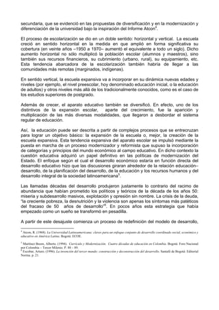 secundaria, que se evidenció en las propuestas de diversificación y en la modernización y 
diferenciación de la universidad bajo la inspiración del Informe Atcon4. 
El proceso de escolarización se dio en un doble sentido: horizontal y vertical. La escuela 
creció en sentido horizontal en la medida en que amplió en forma significativa su 
cobertura (en veinte años –1950 a 1970– aumentó el equivalente a todo un siglo). Dicho 
aumento horizontal no sólo multiplicó la población escolar (alumnos y maestros), sino 
también sus recursos financieros, su cubrimiento (urbano, rural), su equipamiento, etc. 
Esta tendencia abarcadora de la escolarización también habría de llegar a las 
comunidades más remotas (marginados, indígenas). 
En sentido vertical, la escuela expansiva va a incorporar en su dinámica nuevas edades y 
niveles (por ejemplo, el nivel preescolar, hoy denominado educación inicial, o la educación 
de adultos) y otros niveles más allá de los tradicionalmente conocidos, como es el caso de 
los estudios superiores de postgrado. 
Además de crecer, el aparato educativo también se diversificó. En efecto, uno de los 
distintivos de la expansión escolar, aparte del crecimiento, fue la aparición y 
multiplicación de las más diversas modalidades, que llegaron a desbordar el sistema 
regular de educación. 
Así, la educación puede ser descrita a partir de complejos procesos que se entrecruzan 
para lograr un objetivo básico: la expansión de la escuela o, mejor, la creación de la 
escuela expansiva. Esta tendencia expansiva del aparato escolar se impulsó mediante la 
puesta en marcha de un proceso modernizador y reformista que supuso la incorporación 
de categorías y principios del mundo económico al campo educativo. En dicho contexto la 
cuestión educativa adquirió un papel definitivo en las políticas de modernización del 
Estado. El enfoque según el cual el desarrollo económico estaría en función directa del 
desarrollo educativo hizo que las discusiones giraran alrededor de la relación educación– 
desarrollo, de la planificación del desarrollo, de la educación y los recursos humanos y del 
desarrollo integral de la sociedad latinoamericana5. 
Las llamadas décadas del desarrollo produjeron justamente lo contrario del racimo de 
abundancia que habían prometido los políticos y teóricos de la década de los años 50: 
miseria y subdesarrollo masivos, explotación y opresión sin nombre. La crisis de la deuda, 
“la creciente pobreza, la desnutrición y la violencia son apenas los síntomas más patéticos 
del fracaso de 50 años de desarrollo”6. En pocos años esta estrategia que había 
empezado como un sueño se transformó en pesadilla. 
A partir de este desajuste comienza un proceso de redefinición del modelo de desarrollo, 
4 Atcon, R. (1968). La Universidad Latinoamericana: claves para un enfoque conjunto de desarrollo coordinado social, económico y 
educativo en América Latina. Bogotá: ECOE. 
5 Martínez Boom, Alberto. (1994). Currículo y Modernización. Cuatro décadas de educación en Colombia. Bogotá: Foro Nacional 
por Colombia – Tercer Milenio. P. 88 – 89. 
6 Escobar, Arturo. (1996). La invención del tercer mundo: construcción y deconstrucción del desarrollo. Santafé de Bogotá: Editorial 
Norma. p. 21. 
 