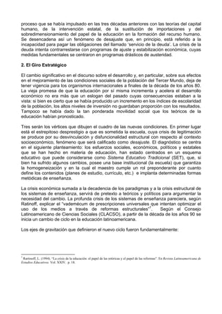 proceso que se había impulsado en las tres décadas anteriores con las teorías del capital 
humano, de la intervención estatal, de la sustitución de importaciones y del 
sobredimensionamiento del papel de la educación en la formación del recurso humano. 
Se desencadena así un fenómeno de desajuste que, en principio, está referido a la 
incapacidad para pagar las obligaciones del llamado ‘servicio de la deuda’. La crisis de la 
deuda intenta contrarrestarse con programas de ajuste y estabilización económica, cuyas 
medidas fundamentales se centraron en programas drásticos de austeridad. 
2. El Giro Estratégico 
El cambio significativo en el discurso sobre el desarrollo y, en particular, sobre sus efectos 
en el mejoramiento de las condiciones sociales de la población del Tercer Mundo, deja de 
tener vigencia para los organismos internacionales a finales de la década de los años 80. 
La vieja promesa de que la educación por sí misma incrementa y acelera el desarrollo 
económico no era más que un eslogan del pasado cuyas consecuencias estaban a la 
vista: si bien es cierto que se había producido un incremento en los índices de escolaridad 
de la población, los altos niveles de inversión no guardaban proporción con los resultados. 
Tampoco se había dado la tan ponderada movilidad social que los teóricos de la 
educación habían pronosticado. 
Tres serán los vértices que dibujen el cuadro de las nuevas condiciones. En primer lugar 
está el estrepitoso desprestigio a que es sometida la escuela, cuya crisis de legitimación 
se produce por su desvinculación y disfuncionalidad estructural con respecto al contexto 
socioeconómico, fenómeno que será calificado como desajuste. El diagnóstico se centra 
en el siguiente planteamiento: los esfuerzos sociales, económicos, políticos y estatales 
que se han hecho en materia de educación, han estado centrados en un esquema 
educativo que puede considerarse como Sistema Educativo Tradicional (SET), que, si 
bien ha sufrido algunos cambios, posee una base institucional (la escuela) que garantiza 
la homogeneización y en la cual el maestro cumple un rol preponderante por cuanto 
define los contenidos (planes de estudio, currículo, etc.) e implanta determinadas formas 
metódicas de enseñanza. 
La crisis económica sumada a la decadencia de los paradigmas y a la crisis estructural de 
los sistemas de enseñanza, servirá de pretexto a teóricos y políticos para argumentar la 
necesidad del cambio. La profunda crisis de los sistemas de enseñanza pareciera, según 
Ratinoff, explicar el “vademécum de prescripciones universales que intentan optimizar el 
uso de los medios a través de reformas estructurales”7. Según el Consejo 
Latinoamericano de Ciencias Sociales (CLACSO), a partir de la década de los años 90 se 
inicia un cambio de ciclo en la educación latinoamericana. 
Los ejes de gravitación que definieron el nuevo ciclo fueron fundamentalmente: 
7 Rartinoff, L. (1994). “La crisis de la educación: el papel de las retóricas y el papel de las reformas”. En Revista Latinoamericana de 
Estudios Educativos. Vol. XXIV. p. 18. 
 
