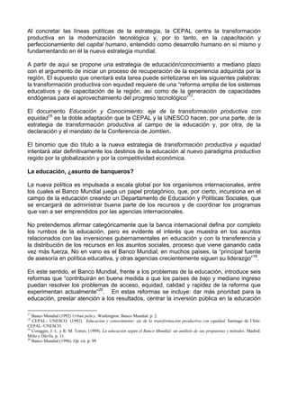 Al concretar las líneas políticas de la estrategia, la CEPAL centra la transformación 
productiva en la modernización tecnológica y, por lo tanto, en la capacitación y 
perfeccionamiento del capital humano, entendido como desarrollo humano en sí mismo y 
fundamentando en él la nueva estrategia mundial. 
A partir de aquí se propone una estrategia de educación/conocimiento a mediano plazo 
con el argumento de iniciar un proceso de recuperación de la experiencia adquirida por la 
región. El supuesto que orientará esta tarea puede sintetizarse en las siguientes palabras: 
la transformación productiva con equidad requiere de una “reforma amplia de los sistemas 
educativos y de capacitación de la región, así como de la generación de capacidades 
endógenas para el aprovechamiento del progreso tecnológico”17. 
El documento Educación y Conocimiento: eje de la transformación productiva con 
equidad18 es la doble adaptación que la CEPAL y la UNESCO hacen, por una parte, de la 
estrategia de transformación productiva al campo de la educación y, por otra, de la 
declaración y el mandato de la Conferencia de Jomtien. 
El binomio que dio título a la nueva estrategia de transformación productiva y equidad 
intentará atar definitivamente los destinos de la educación al nuevo paradigma productivo 
regido por la globalización y por la competitividad económica. 
La educación, ¿asunto de banqueros? 
La nueva política es impulsada a escala global por los organismos internacionales, entre 
los cuales el Banco Mundial juega un papel protagónico, que, por cierto, incursiona en el 
campo de la educación creando un Departamento de Educación y Políticas Sociales, que 
se encargará de administrar buena parte de los recursos y de coordinar los programas 
que van a ser emprendidos por las agencias internacionales. 
No pretendemos afirmar categóricamente que la banca internacional defina por completo 
los rumbos de la educación, pero es evidente el interés que muestra en los asuntos 
relacionados con las inversiones gubernamentales en educación y con la transferencia y 
la distribución de los recursos en los asuntos sociales, proceso que viene ganando cada 
vez más fuerza. No en vano es el Banco Mundial, en muchos países, la “principal fuente 
de asesoría en política educativa, y otras agencias crecientemente siguen su liderazgo”19. 
En este sentido, el Banco Mundial, frente a los problemas de la educación, introduce seis 
reformas que “contribuirán en buena medida a que los países de bajo y mediano ingreso 
puedan resolver los problemas de acceso, equidad, calidad y rapidez de la reforma que 
experimentan actualmente”20. En estas reformas se incluye: dar más prioridad para la 
educación, prestar atención a los resultados, centrar la inversión pública en la educación 
17 Banco Mundial (1992) Urban policy. Washington: Banco Mundial. p. 2. 
18 CEPAL– UNESCO (1992). Educación y conocimiento: eje de la transformación productiva con equidad. Santiago de Chile: 
CEPAL–UNESCO. 
19 Coraggio, J. L. y R. M. Torres. (1999). La educación según el Banco Mundial: un análisis de sus propuestas y métodos. Madrid: 
Miño y Dávila. p. 11. 
20 Banco Mundial (1996). Op. cit. p. 99 
 
