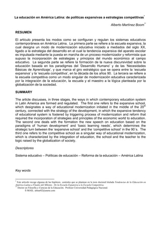 La educación en América Latina: de políticas expansivas a estrategias competitivas* 
Alberto Martínez Boom** 
RESUMEN 
El artículo presenta los modos como se configuran y regulan los sistemas educativos 
contemporáneos en América Latina. La primera parte se refiere a la escuela expansiva, la 
cual designa un modo de modernización educativa iniciado a mediados del siglo XX, 
ligado a la estrategia del desarrollo en el cual la tendencia expansiva del aparato escolar 
es impulsada mediante la puesta en marcha de un proceso modernizador y reformista que 
supuso la incorporación de estrategias y principios del mundo económico al campo 
educativo. La segunda parte se refiere la formación de la nueva discursividad sobre la 
educación basada en los paradigmas del ‘Desarrollo Humano’ y de las ‘Necesidades 
Básicas de Aprendizaje’, y que marca el giro estratégico que se opera entre la ‘escuela 
expansiva’ y la ‘escuela competitiva’, en la década de los años 90. La tercera se refiere a 
la escuela competitiva como un modo singular de modernización educativa caracterizada 
por la integración de la educación, la escuela y el maestro a la lógica planteada por la 
globalización de la sociedad. 
SUMMARY 
The article discusses, in three stages, the ways in which contemporary education system 
in Latin America are formed and regulated. The first one refers to the expansive school, 
which designates a way of educational modernization initiated in the middle of the 20th 
century, connected with the strategy of the development, in which the expansive tendency 
of educational system is fostered by triggering process of modernization and reform that 
required the incorporation of strategies and principles of the economic world to education. 
The second one deals with the formation the new speech on education based on the 
paradigms of ‘human development’ and ‘basic learning needs’, which determines the 
strategic turn between the ‘expansive school’ and the ‘competitive school’ in the 90´s. The 
third one refers to the competitive school as a singular way of educational modernization, 
which is characterized by the integration of education, the school and the teacher to the 
logic raised by the globalization of society. 
Descriptores 
Sistema educativo – Políticas de educación – Reforma de la educación – América Latina 
Key words 
* Este artículo recoge algunas de las hipótesis centrales que se plantean en la tesis doctoral titulada Tendencias de la Educación en 
América Latina a Finales del Milenio. De la Escuela Expansiva a la Escuela Competitiva. 
** Doctor en Filosofía y Ciencias de la Educación. Profesor Universidad Pedagógica Nacional. 
E-MAIL: almar02@unete.com 
 