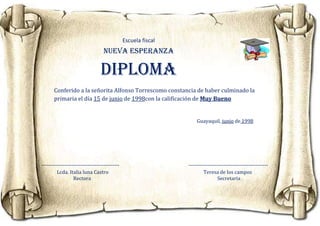 Escuela fiscal
                                   NUEVA ESPERANZA

                                 Diploma
       Conferido a la señorita Alfonso Torrescomo constancia de haber culminado la
       primaria el día 15 de junio de 1998con la calificación de Muy Bueno


                                                                    Guayaquil, junio de 1998




--------------------------------------------                    ---------------------------------------------
         Lcda. Italia luna Castro                                       Teresa de los campos
                  Rectora                                                       Secretaria
 