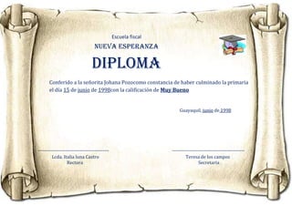 Escuela fiscal
                                   NUEVA ESPERANZA

                                 Diploma
       Conferido a la señorita Johana Pozocomo constancia de haber culminado la primaria
       el día 15 de junio de 1998con la calificación de Muy Bueno


                                                                    Guayaquil, junio de 1998




--------------------------------------------                    ---------------------------------------------
         Lcda. Italia luna Castro                                       Teresa de los campos
                  Rectora                                                       Secretaria
 