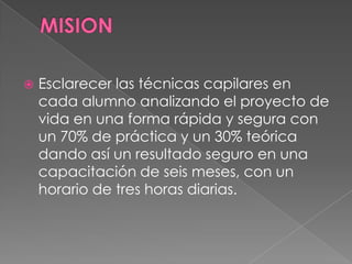    Esclarecer las técnicas capilares en
    cada alumno analizando el proyecto de
    vida en una forma rápida y segura con
    un 70% de práctica y un 30% teórica
    dando así un resultado seguro en una
    capacitación de seis meses, con un
    horario de tres horas diarias.
 