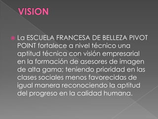    La ESCUELA FRANCESA DE BELLEZA PIVOT
    POINT fortalece a nivel técnico una
    aptitud técnica con visión empresarial
    en la formación de asesores de imagen
    de alta gama; teniendo prioridad en las
    clases sociales menos favorecidas de
    igual manera reconociendo la aptitud
    del progreso en la calidad humana.
 