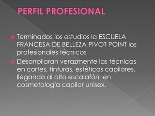  Terminados los estudios la ESCUELA
  FRANCESA DE BELLEZA PIVOT POINT los
  profesionales técnicos
 Desarrollaran verazmente las técnicas
  en cortes, tinturas, estéticas capilares,
  llegando al alto escalafón en
  cosmetología capilar unisex.
 