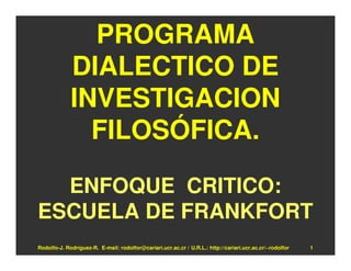 PROGRAMA
             DIALECTICO DE
             INVESTIGACION
               FILOSÓFICA.

  ENFOQUE CRITICO:
ESCUELA DE FRANKFORT
Rodolfo-J. Rodríguez-R. E-mail: rodolfor@cariari.ucr.ac.cr / U.R.L.: http://cariari.ucr.ac.cr/~rodolfor   1
 