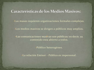 •Las masas requieren organizaciones formales complejas.


•Los medios masivos se dirigen a públicos muy amplios.


 •Las comunicaciones masivas son públicas; es decir, su
            contenido esta abierto a todos.

                 •Público heterogéneo.


      •La relación Emisor - Público es impersonal.
 