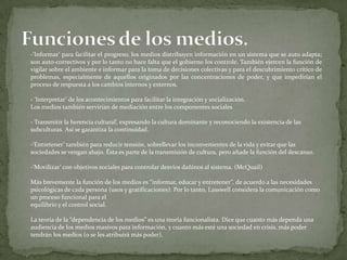 -‘Informar’ para facilitar el progreso, los medios distribuyen información en un sistema que se auto adapta;
son auto-correctivos y por lo tanto no hace falta que el gobierno los controle. También ejercen la función de
vigilar sobre el ambiente e informar para la toma de decisiones colectivas y para el descubrimiento crítico de
problemas, especialmente de aquellos originados por las concentraciones de poder, y que impedirían el
proceso de respuesta a los cambios internos y externos.

- ‘Interpretar’ de los acontecimientos para facilitar la integración y socialización.
Los medios también servirían de mediación entre los componentes sociales

- Transmitir la herencia cultural’, expresando la cultura dominante y reconociendo la existencia de las
subculturas. Así se garantiza la continuidad.

-‘Entretener’ también para reducir tensión, sobrellevar los inconvenientes de la vida y evitar que las
sociedades se vengan abajo. Ésta es parte de la transmisión de cultura, pero añade la función del descanso.

-‘Movilizar’ con objetivos sociales para controlar desvíos dañinos al sistema. (McQuail)

Más brevemente la función de los medios es “informar, educar y entretener”, de acuerdo a las necesidades
psicológicas de cada persona (usos y gratificaciones). Por lo tanto, Lasswell considera la comunicación como
un proceso funcional para el
equilibrio y el control social.

La teoría de la “dependencia de los medios” es una teoría funcionalista. Dice que cuanto más dependa una
audiencia de los medios masivos para información, y cuanto más esté una sociedad en crisis, más poder
tendrán los medios (o se les atribuirá más poder).
 