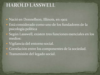  Nació en Donnellson, Illinois, en 1902
 Está considerado como uno de los fundadores de la
    psicología política
   Según Lasswell, existen tres funciones esenciales en los
    medios:
   Vigilancia del entorno social.
   Correlación entre los componentes de la sociedad.
   Transmisión del legado social.
 