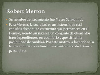  Su nombre de nacimiento fue Meyer Schkolnick
 Para Merton, la sociedad es un sistema que está
 constituido por una estructura que permanece en el
 tiempo, siendo un sistema un conjunto de elementos
 interdependientes, en equilibrio y que tienen la
 posibilidad de cambiar. Por este motivo, a la teoría se la
 ha denominado sistémica. Eso fue tomado de la teoría
 parsoniana.
 