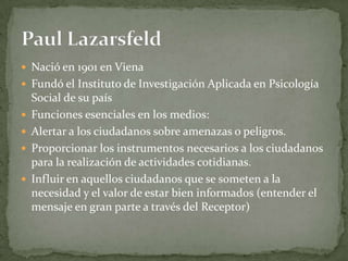 Nació en 1901 en Viena
 Fundó el Instituto de Investigación Aplicada en Psicología
    Social de su país
   Funciones esenciales en los medios:
   Alertar a los ciudadanos sobre amenazas o peligros.
   Proporcionar los instrumentos necesarios a los ciudadanos
    para la realización de actividades cotidianas.
   Influir en aquellos ciudadanos que se someten a la
    necesidad y el valor de estar bien informados (entender el
    mensaje en gran parte a través del Receptor)
 