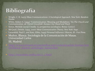    Wright, C. R. (1975) Mass Communications: A Sociological Approach. New York: Random
    House.
   White, Robert A. (1994) "Communication: Meaning and Modalities." En The Church and
    Communication, ed. Patrick Granfield. Kansas City: Sheed and Ward.
   Sorice, Michele (2005) I media. La prospectiva sociologica. Roma: Carocci.
   McQuail, Dennis. (1994, 2000) Mass Communication Theory. New York: Sage.
   Lazarsfeld, Paul F., and Katz, Elihu, (1955) Personal Influence. Glencoe, Ill.: Free Press.
 Muñoz, Blanca. Sociología de la Comunicación de Masas.
  Universidad Carlos
  III, Madrid
 http://www.comunicacionymedios.com/comunicacion/teorias/text
  os/blanca_munoz_sociologia_masas.htm

 http://teocomsu.net84.net/2_1.html
 