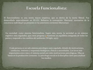 El funcionalismo es una teoría macro empírica, que se deriva de la teoría liberal. Fue
desarrollada especialmente en EE.UU. Refuerza la concepción 'libertaria' normativa de la
conciencia individual (ya presente en las anteriores corrientes libertarias).



 •La sociedad, como sistema funcionalista. Según esta teoría, la sociedad es un sistema
 orgánico auto regulador, que crece progresa y mantiene un equilibrio integrado de todas las
 partes y responde a los cambios del ambiente (Wright, 1975).



      •Cada persona es un sub-sistema psicológico auto regulado, dotado de motivaciones,
        conductas, instintos y respuestas biológicas y físicas a necesidades. Los lazos más
     importantes entre ésta y el sistema social son tales motivaciones psicológicas. Ellas se
    basan en la producción-consumo. La psicología social es la disciplina clave para analizar
                                           los medios.
 