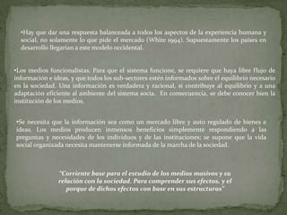•Hay que dar una respuesta balanceada a todos los aspectos de la experiencia humana y
  social, no solamente lo que pide el mercado (White 1994). Supuestamente los países en
  desarrollo llegarían a este modelo occidental.


•Los medios funcionalistas. Para que el sistema funcione, se requiere que haya libre flujo de
información e ideas, y que todos los sub-sectores estén informados sobre el equilibrio necesario
en la sociedad. Una información es verdadera y racional, si contribuye al equilibrio y a una
adaptación eficiente al ambiente del sistema socia. En consecuencia, se debe conocer bien la
institución de los medios.


•Se necesita que la información sea como un mercado libre y auto regulado de bienes e
ideas. Los medios producen inmensos beneficios simplemente respondiendo a las
preguntas y necesidades de los individuos y de las instituciones; se supone que la vida
social organizada necesita mantenerse informada de la marcha de la sociedad.



                “Corriente base para el estudio de los medios masivos y su
                relación con la sociedad. Para comprender sus efectos, y el
                   porque de dichos efectos con base en sus estructuras”
 