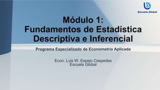 Módulo 1:
Fundamentos de Estadística
Descriptiva e Inferencial
Programa Especializado de Econometría Aplicada
Econ. Luis W. Espejo Cespedes
Escuela Global
 