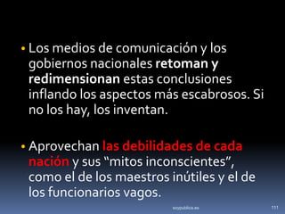 • Los medios de comunicación y los
 gobiernos nacionales retoman y
 redimensionan estas conclusiones
 inflando los aspectos más escabrosos. Si
 no los hay, los inventan.

• Aprovechan las debilidades de cada
 nación y sus “mitos inconscientes”,
 como el de los maestros inútiles y el de
 los funcionarios vagos.
                          soypublica.es     111
 