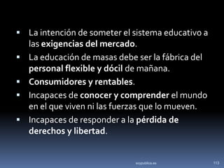  La intención de someter el sistema educativo a
    las exigencias del mercado.
   La educación de masas debe ser la fábrica del
    personal flexible y dócil de mañana.
   Consumidores y rentables.
   Incapaces de conocer y comprender el mundo
    en el que viven ni las fuerzas que lo mueven.
   Incapaces de responder a la pérdida de
    derechos y libertad.


                              soypublica.es         113
 