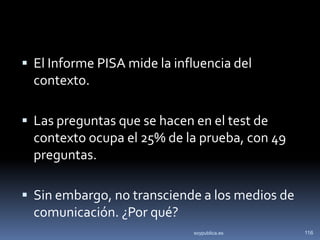  El Informe PISA mide la influencia del
  contexto.

 Las preguntas que se hacen en el test de
  contexto ocupa el 25% de la prueba, con 49
  preguntas.

 Sin embargo, no transciende a los medios de
  comunicación. ¿Por qué?
                             soypublica.es      116
 