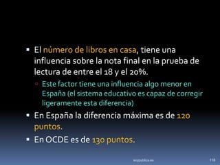  El número de libros en casa, tiene una
  influencia sobre la nota final en la prueba de
  lectura de entre el 18 y el 20%.
   Este factor tiene una influencia algo menor en
    España (el sistema educativo es capaz de corregir
    ligeramente esta diferencia)
 En España la diferencia máxima es de 120
  puntos.
 En OCDE es de 130 puntos.

                                soypublica.es           118
 