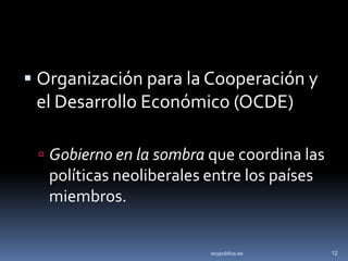  Organización para la Cooperación y
  el Desarrollo Económico (OCDE)

  Gobierno en la sombra que coordina las
   políticas neoliberales entre los países
   miembros.


                          soypublica.es      12
 
