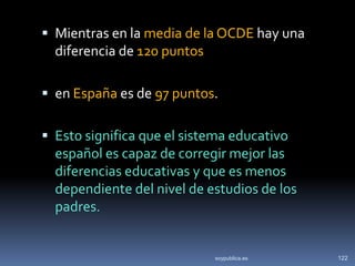  Mientras en la media de la OCDE hay una
  diferencia de 120 puntos

 en España es de 97 puntos.


 Esto significa que el sistema educativo
  español es capaz de corregir mejor las
  diferencias educativas y que es menos
  dependiente del nivel de estudios de los
  padres.


                            soypublica.es    122
 