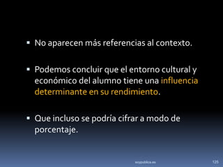  No aparecen más referencias al contexto.


 Podemos concluir que el entorno cultural y
  económico del alumno tiene una influencia
  determinante en su rendimiento.

 Que incluso se podría cifrar a modo de
  porcentaje.


                            soypublica.es      125
 