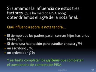 Si sumamos la influencia de estos tres
 factores (que ha medido PISA 2009)
 obtendríamos el 45% de la nota final.

 Qué influencia sobre la nota tendrá…

• El tiempo que los padres pasan con sus hijos haciendo
  tarea ¿?%
• Si tiene una habitación para estudiar en casa ¿?%
• un escritorio ¿?%
• un ordenador ¿?%

 Y así hasta completar los 49 ítems que completan
 el cuestionario de contexto de PISA.
                                   soypublica.es          126
 