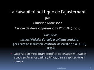 La Faisabilité politique de l'ajustement
                      par
              Christian Morrisson
   Centre de développement de l'OCDE (1996)
                         Traducción:
      Las posibilidades de realizar políticas de ajuste,
 por Christian Morrisson, centro de desarrollo de la OCDE,
                            (1996)
 Observación metódica y científica de los ajustes llevados
  a cabo en América Latina y África, para su aplicación en
  Europa.

                                    soypublica.es             14
 