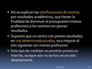  Así se explican las clasificaciones de centros
  por resultados académicos, que tienen la
  finalidad de disminuir el presupuesto (menos
  profesores) a los centros con peores
  resultados.
 Suponen que un centro con peores resultados
  en una determinada prueba, va a mejorar al
  año siguiente con menos profesores.
 Este tipo de medidas se pondrán pronto en
  marcha, aunque aún no se han anunciado
  abiertamente.
                                soypublica.es      154
 