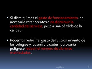  Si disminuimos el gasto de funcionamiento, es
  necesario estar atentos a no disminuir la
  cantidad del servicio, pese a una pérdida de la
  calidad.

 Podemos reducir el gasto de funcionamiento de
  los colegios y las universidades, pero sería
  peligroso reducir el número de alumnos
  matriculados.


                                soypublica.es       16
 