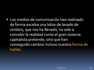  Los medios de comunicación han realizado
 de forma excelsa una labor de lavado de
 cerebro, que nos ha llevado, no solo a
 concebir la realidad como el gran sistema
 capitalista pretende, sino que han
 conseguido cambiar incluso nuestra forma de
 hablar.



                           soypublica.es       160
 