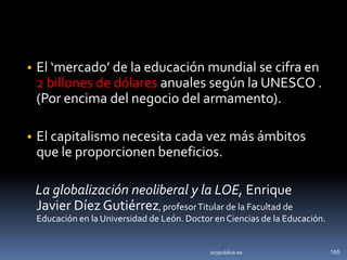 • El ‘mercado’ de la educación mundial se cifra en
 2 billones de dólares anuales según la UNESCO .
 (Por encima del negocio del armamento).

• El capitalismo necesita cada vez más ámbitos
 que le proporcionen beneficios.

 La globalización neoliberal y la LOE, Enrique
 Javier Díez Gutiérrez, profesor Titular de la Facultad de
 Educación en la Universidad de León. Doctor en Ciencias de la Educación.


                                            soypublica.es                   165
 