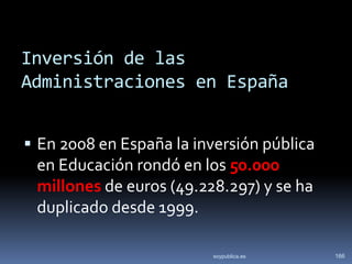 Inversión de las
Administraciones en España


 En 2008 en España la inversión pública
 en Educación rondó en los 50.000
 millones de euros (49.228.297) y se ha
 duplicado desde 1999.

                          soypublica.es    166
 