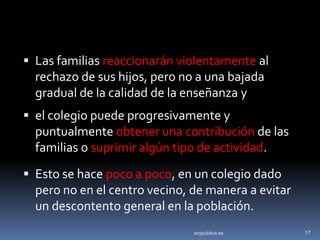  Las familias reaccionarán violentamente al
  rechazo de sus hijos, pero no a una bajada
  gradual de la calidad de la enseñanza y
 el colegio puede progresivamente y
  puntualmente obtener una contribución de las
  familias o suprimir algún tipo de actividad.
 Esto se hace poco a poco, en un colegio dado
  pero no en el centro vecino, de manera a evitar
  un descontento general en la población.
                               soypublica.es        17
 