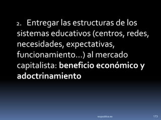 2. Entregar las estructuras de los
sistemas educativos (centros, redes,
necesidades, expectativas,
funcionamiento…) al mercado
capitalista: beneficio económico y
adoctrinamiento



                     soypublica.es     173
 