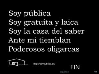 Soy pública
Soy gratuita y laica
Soy la casa del saber
Ante mí tiemblan
Poderosos oligarcas
      http://soypublica.es/


                              soypublica.es
                                              FIN   176
 