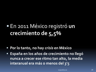  En 2011 México registró un
  crecimiento de 5,5%

 Por lo tanto, no hay crisis en México
 España en los años de crecimiento no llegó
  nunca a crecer ese ritmo tan alto, la media
  interanual era más o menos del 3’5
                              soypublica.es     28
 