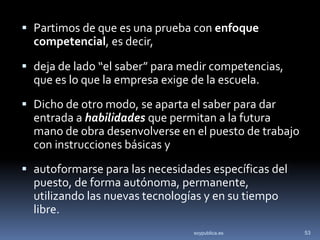  Partimos de que es una prueba con enfoque
  competencial, es decir,

 deja de lado “el saber” para medir competencias,
  que es lo que la empresa exige de la escuela.
 Dicho de otro modo, se aparta el saber para dar
  entrada a habilidades que permitan a la futura
  mano de obra desenvolverse en el puesto de trabajo
  con instrucciones básicas y
 autoformarse para las necesidades específicas del
  puesto, de forma autónoma, permanente,
  utilizando las nuevas tecnologías y en su tiempo
  libre.
                                 soypublica.es         53
 