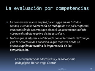 La evaluación por competencias

 La primera vez que se empleó fue en 1992 en los Estados
  Unidos, cuando la Secretaría de Trabajo de ese país conformó
  una comisión de expertos que elaboró un documento titulado
  «Lo que el trabajo requiere de las escuelas».
 Nótese que el informe es elaborado por la Secretaría de Trabajo
  y no la Secretaría de Educación lo que muestra desde un
  principio quién determina la importancia de las
  competencias.

      Las «competencias educativas» y el darwinismo
      pedagógico, Renán Vega Cantor
                                        soypublica.es               55
 