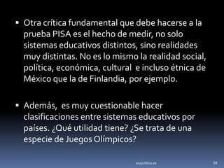  Otra crítica fundamental que debe hacerse a la
  prueba PISA es el hecho de medir, no solo
  sistemas educativos distintos, sino realidades
  muy distintas. No es lo mismo la realidad social,
  política, económica, cultural e incluso étnica de
  México que la de Finlandia, por ejemplo.

 Además, es muy cuestionable hacer
  clasificaciones entre sistemas educativos por
  países. ¿Qué utilidad tiene? ¿Se trata de una
  especie de Juegos Olímpicos?

                                soypublica.es         58
 