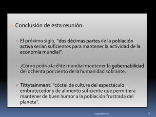 • Conclusión de esta reunión:

  ▫ El próximo siglo, “dos décimas partes de la población
   activa serían suficientes para mantener la actividad de la
   economía mundial”.

  ▫ ¿Cómo podría la élite mundial mantener la gobernabilidad
   del ochenta por ciento de la humanidad sobrante.

  ▫ Tittytainment: “cóctel de cultura del espectáculo
   embrutecedor y de alimento suficiente que permitiera
   mantener de buen humor a la población frustrada del
   planeta”.

                                      soypublica.es             6
 
