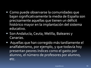 Como puede observarse la comunidades que
  bajan significativamente la media de España son
  precisamente aquellas que tienen un déficit
  histórico mayor en la implantación del sistema
  educativo.
 Son Andalucía, Ceuta, Melilla, Baleares y
  Canarias.
 Aquellas que han corregido más tardíamente el
  analfabetismo, por ejemplo, y que todavía hoy
  presentan peores índices como el gasto por
  alumno, el número de profesores por alumno,
  etc.
                              soypublica.es         64
 