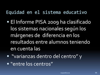 Equidad en el sistema educativo
 El Informe PISA 2009 ha clasificado
  los sistemas nacionales según los
  márgenes de diferencia en los
  resultados entre alumnos teniendo
  en cuenta las
 “varianzas dentro del centro” y
 “entre los centros”
                       soypublica.es    66
 